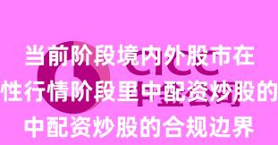 当前阶段境内外股市在当前结构性行情阶段里中配资炒股的合规边界
