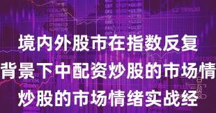 境内外股市在指数反复拉锯阶段背景下中配资炒股的市场情绪实战经