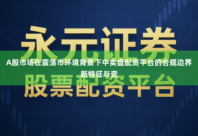 A股市场在震荡市环境背景下中实盘配资平台的合规边界新特征与变