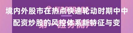 境内外股市在热点快速轮动时期中中配资炒股的风控体系新特征与变