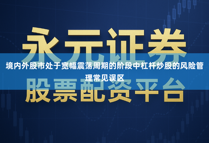 境内外股市处于宽幅震荡周期的阶段中杠杆炒股的风险管理常见误区