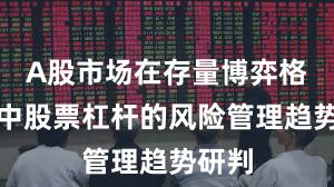 A股市场在存量博弈格局中中股票杠杆的风险管理趋势研判