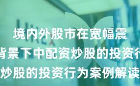 境内外股市在宽幅震荡周期背景下中配资炒股的投资行为案例解读
