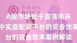 A股市场处于震荡市环境的阶段中实盘配资平台的资金效率案例解读