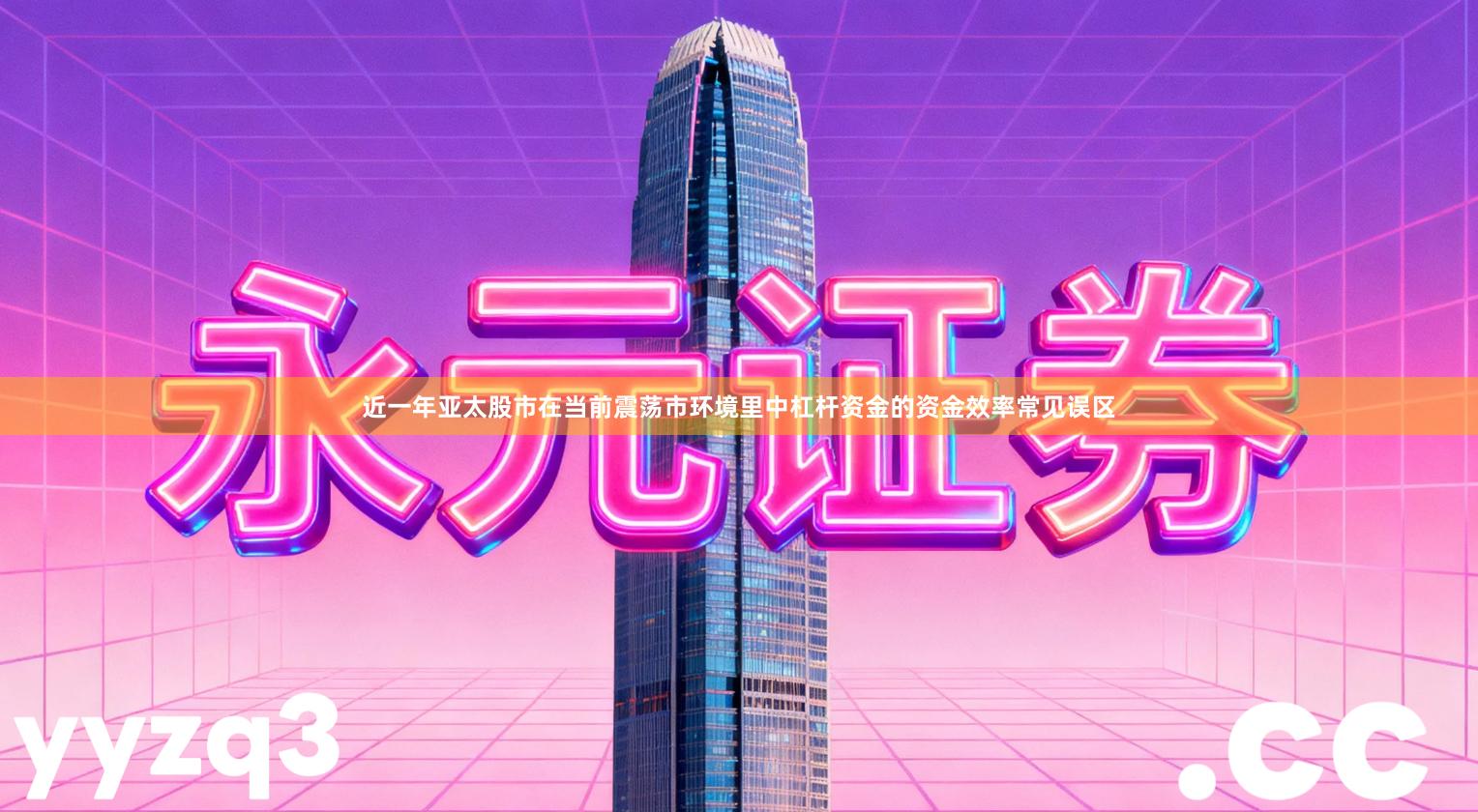 近一年亚太股市在当前震荡市环境里中杠杆资金的资金效率常见误区