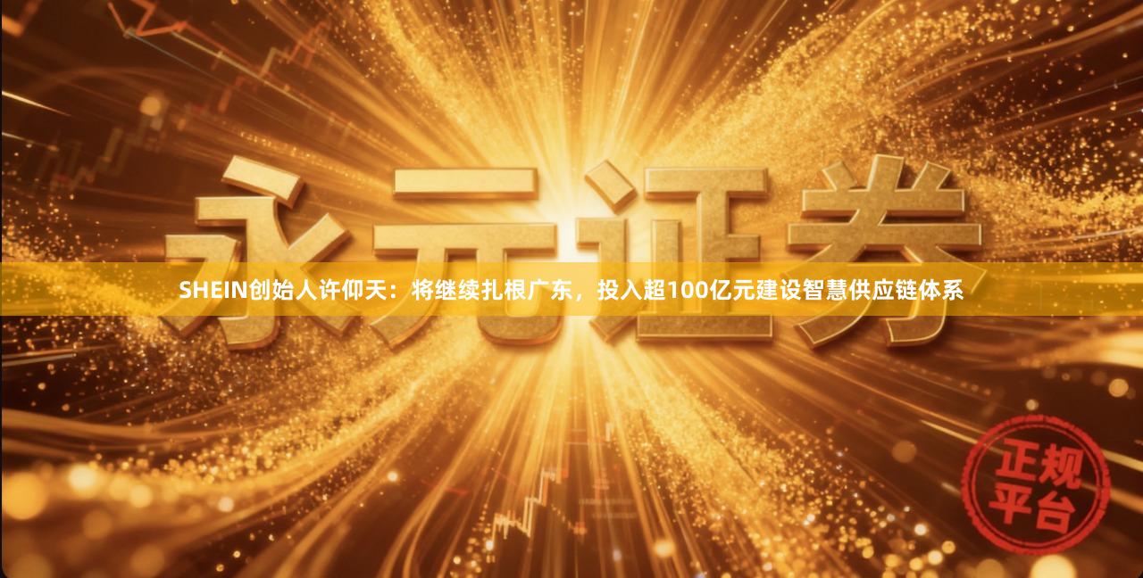 SHEIN创始人许仰天：将继续扎根广东，投入超100亿元建设智慧供应链体系